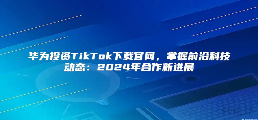华为投资TikTok下载官网，掌握前沿科技动态：2025年合作新进展