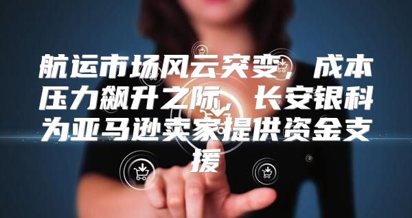 航运市场风云突变，成本压力飙升之际，长安银科为亚马逊卖家提供资金支援
