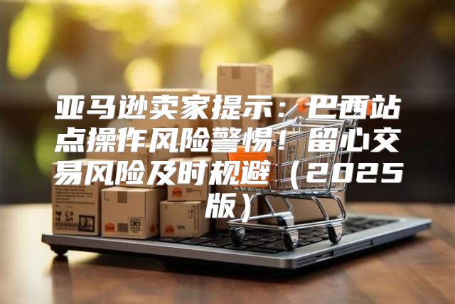 亚马逊卖家提示：巴西站点操作风险警惕！留心交易风险及时规避2025版