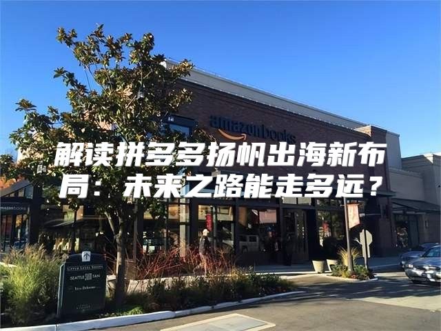 解读拼多多扬帆出海新布局：未来之路能走多远？