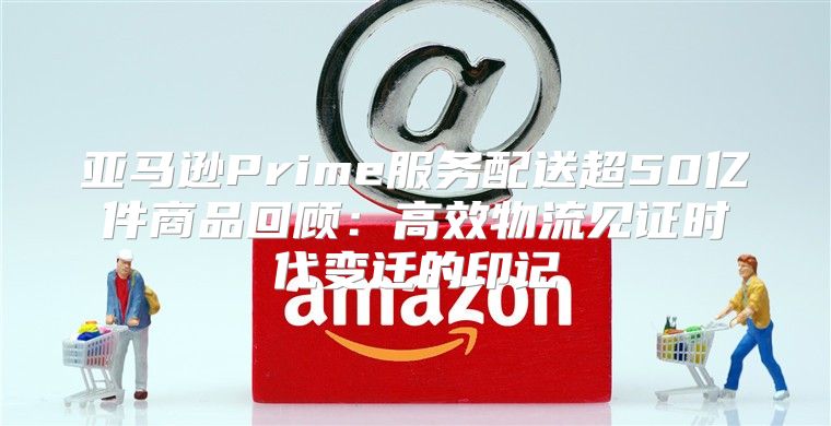 亚马逊Prime服务配送超50亿件商品回顾：高效物流见证时代变迁的印记