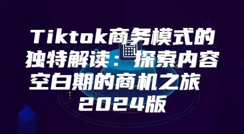 Tiktok商务模式的独特解读：探索内容空白期的商机之旅 2025版