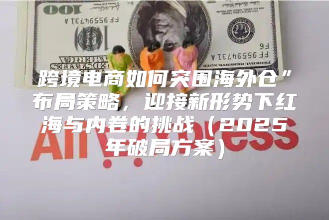 跨境电商如何突围海外仓”布局策略，迎接新形势下红海与内卷的挑战2025年破局方案