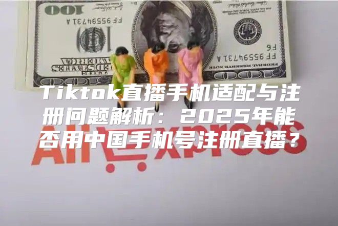 Tiktok直播手机适配与注册问题解析：2025年能否用中国手机号注册直播？