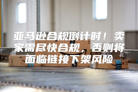 亚马逊合规倒计时！卖家需尽快合规，否则将面临链接下架风险