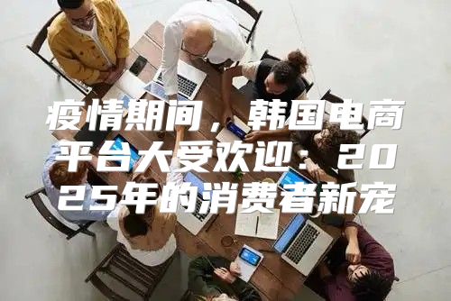 疫情期间，韩国电商平台大受欢迎：2025年的消费者新宠