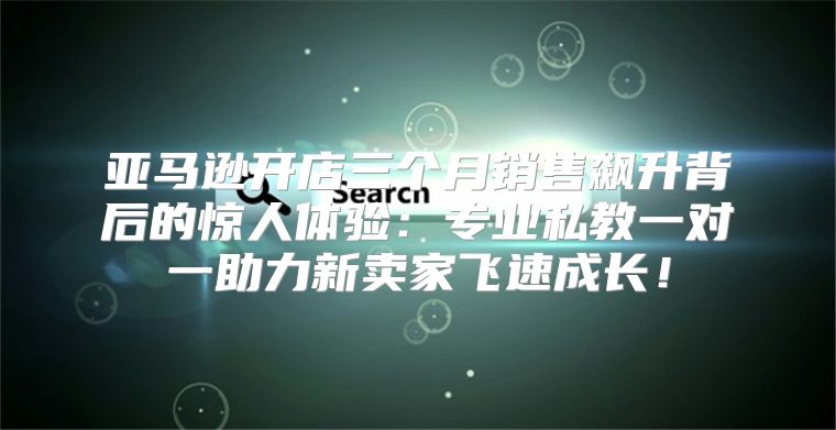 亚马逊开店三个月销售飙升背后的惊人体验：专业私教一对一助力新卖家飞速成长！