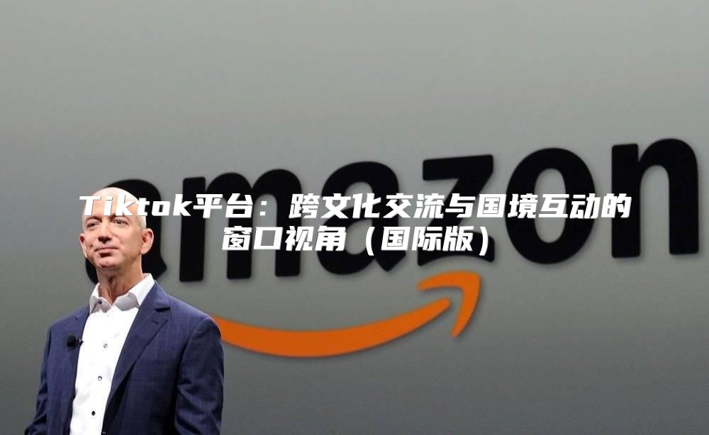 Tiktok平台：跨文化交流与国境互动的窗口视角国际版