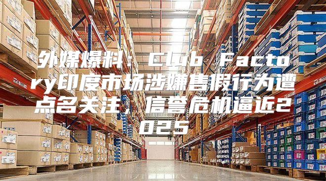 外媒爆料：Club Factory印度市场涉嫌售假行为遭点名关注，信誉危机逼近2025