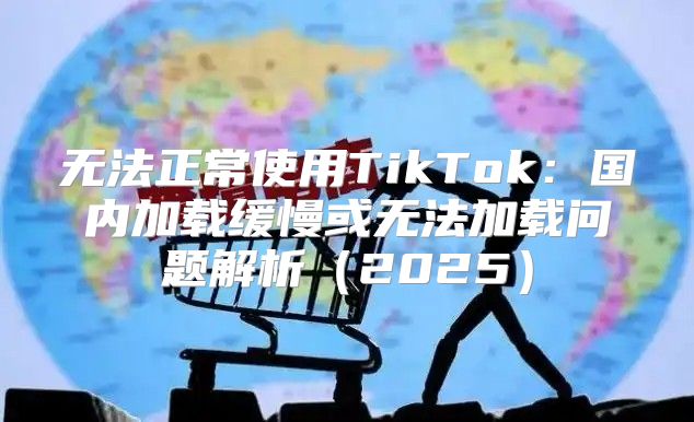 无法正常使用TikTok：国内加载缓慢或无法加载问题解析2025