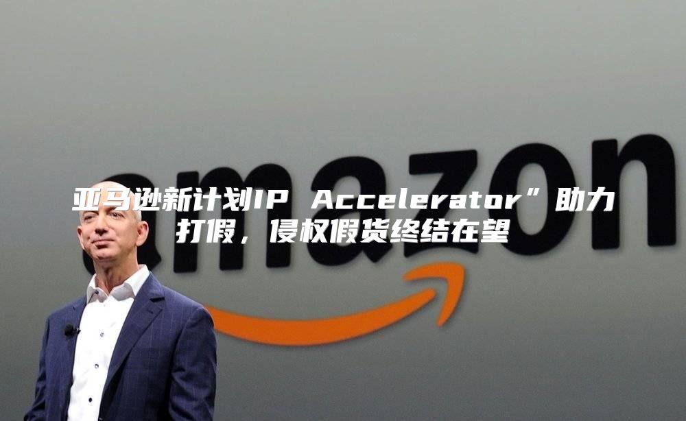 亚马逊新计划IP Accelerator”助力打假，侵权假货终结在望