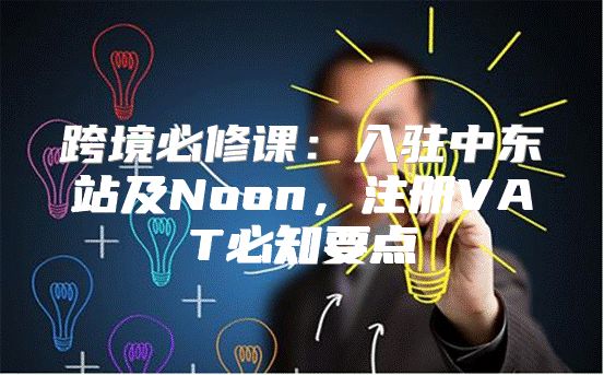 跨境必修课：入驻中东站及Noon，注册VAT必知要点