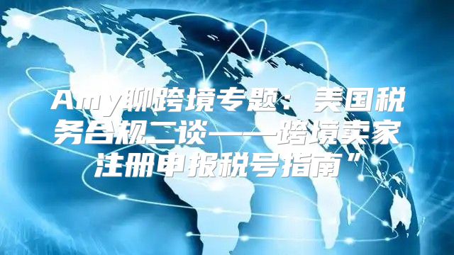 Amy聊跨境专题：美国税务合规二谈——跨境卖家注册申报税号指南”