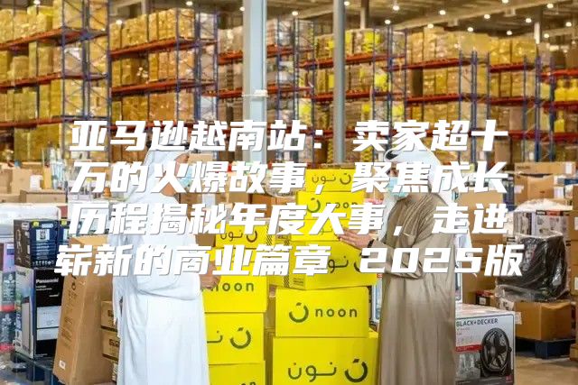 亚马逊越南站：卖家超十万的火爆故事，聚焦成长历程揭秘年度大事，走进崭新的商业篇章 2025版