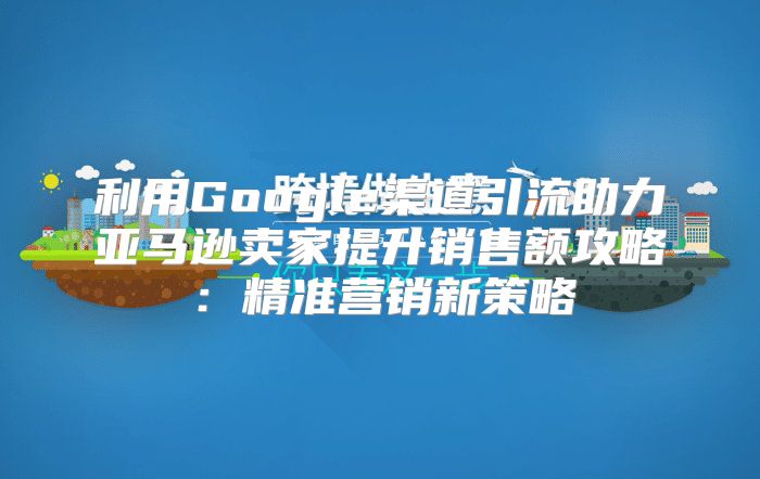 利用Google渠道引流助力亚马逊卖家提升销售额攻略：精准营销新策略
