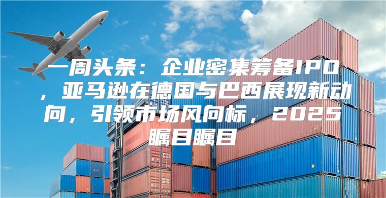 一周头条：企业密集筹备IPO，亚马逊在德国与巴西展现新动向，引领市场风向标，2025瞩目瞩目