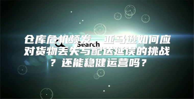 仓库危机频发，亚马逊如何应对货物丢失与配送延误的挑战？还能稳健运营吗？