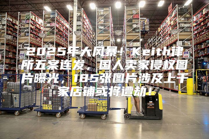 2025年大风暴！Keith律所五案连发，国人卖家侵权图片曝光，185张图片涉及上千家店铺或将遭劫！