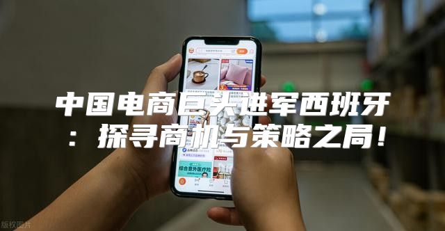 中国电商巨头进军西班牙：探寻商机与策略之局！