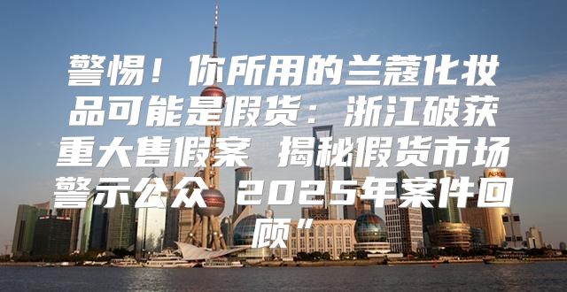 警惕！你所用的兰蔻化妆品可能是假货：浙江破获重大售假案 揭秘假货市场警示公众 2025年案件回顾”