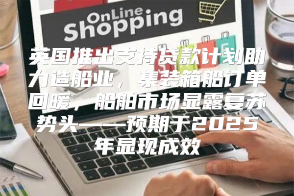 英国推出支持贷款计划助力造船业，集装箱船订单回暖，船舶市场显露复苏势头——预期于2025年显现成效