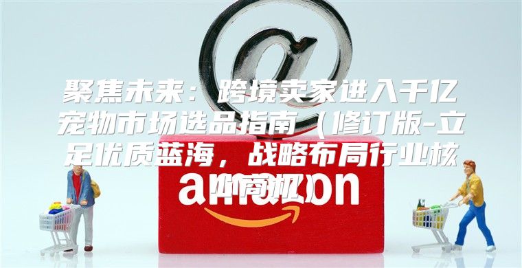 聚焦未来：跨境卖家进入千亿宠物市场选品指南修订版-立足优质蓝海，战略布局行业核心商机