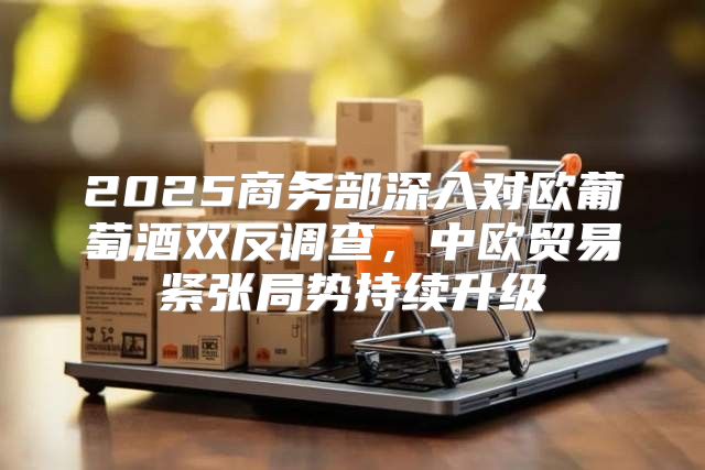 2025商务部深入对欧葡萄酒双反调查，中欧贸易紧张局势持续升级