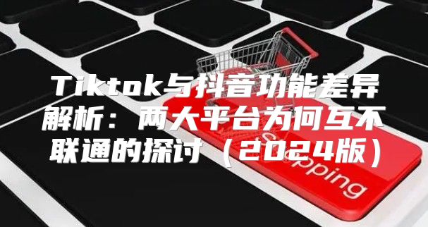 Tiktok与抖音功能差异解析：两大平台为何互不联通的探讨2025版