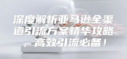 深度解析亚马逊全渠道引流方案精华攻略，高效引流必备！