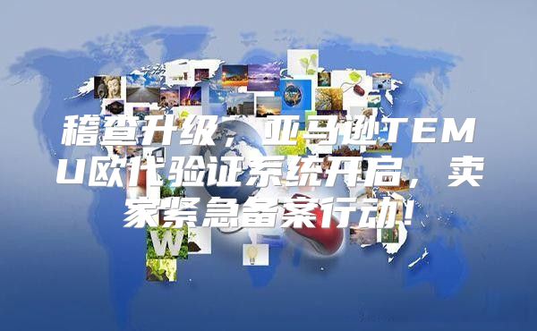 稽查升级，亚马逊TEMU欧代验证系统开启，卖家紧急备案行动！