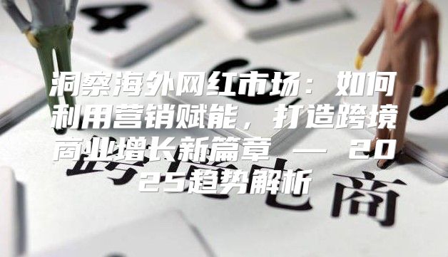 洞察海外网红市场：如何利用营销赋能，打造跨境商业增长新篇章 — 2025趋势解析
