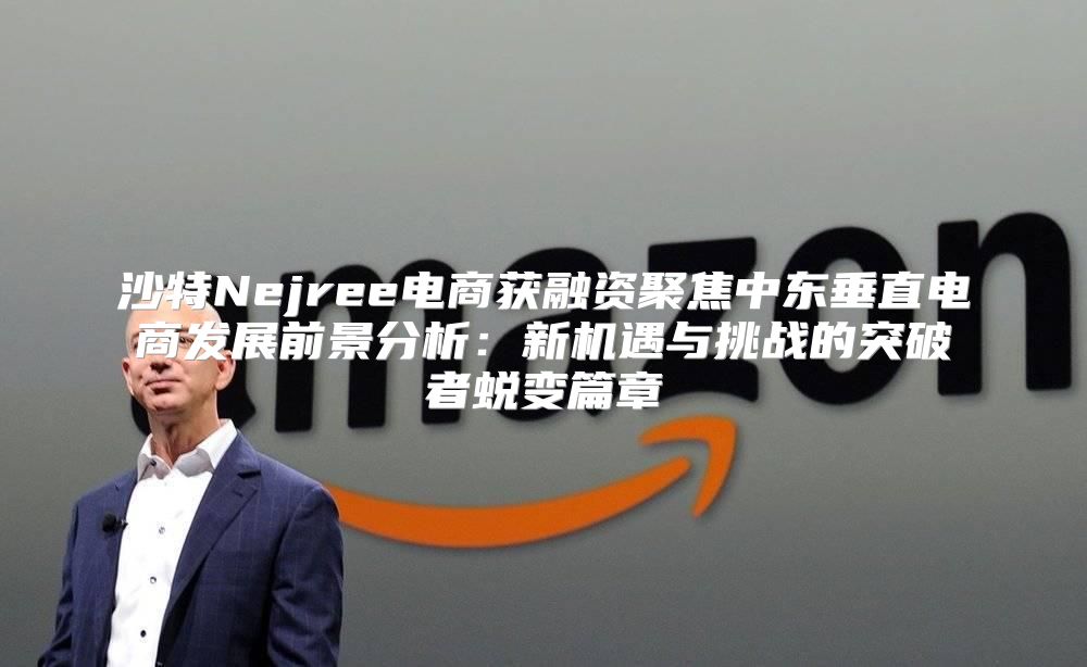 沙特Nejree电商获融资聚焦中东垂直电商发展前景分析：新机遇与挑战的突破者蜕变篇章