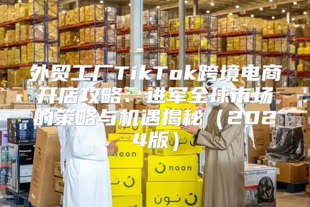 外贸工厂TikTok跨境电商开店攻略：进军全球市场的策略与机遇揭秘2025版