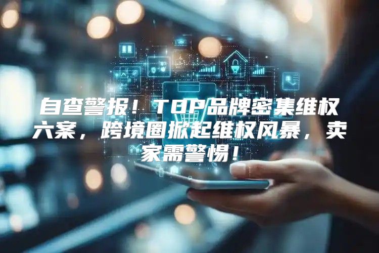 自查警报！TOP品牌密集维权六案，跨境圈掀起维权风暴，卖家需警惕！