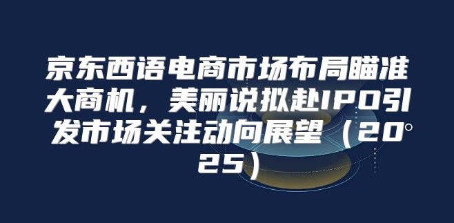 京东西语电商市场布局瞄准大商机，美丽说拟赴IPO引发市场关注动向展望2025