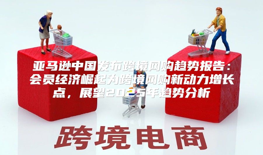 亚马逊中国发布跨境网购趋势报告：会员经济崛起为跨境网购新动力增长点，展望2025年趋势分析
