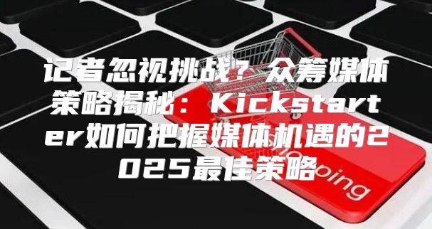 记者忽视挑战？众筹媒体策略揭秘：Kickstarter如何把握媒体机遇的2025最佳策略