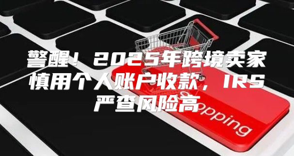 警醒！2025年跨境卖家慎用个人账户收款，IRS严查风险高