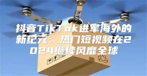 抖音TikTok进军海外的新纪元：热门短视频在2025继续风靡全球