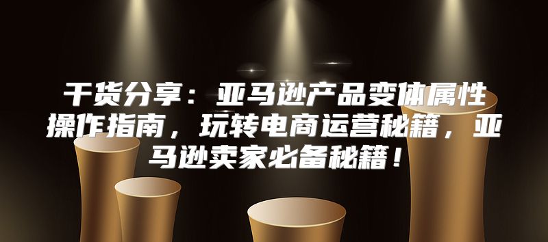 干货分享：亚马逊产品变体属性操作指南，玩转电商运营秘籍，亚马逊卖家必备秘籍！