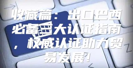 收藏篇：出口巴西必备三大认证指南，权威认证助力贸易发展！