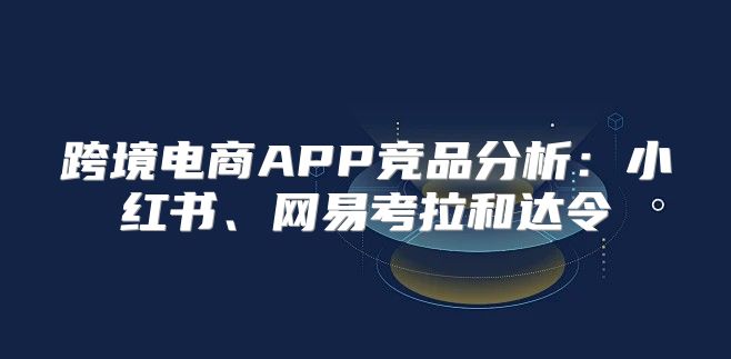 跨境电商APP竞品分析：小红书、网易考拉和达令