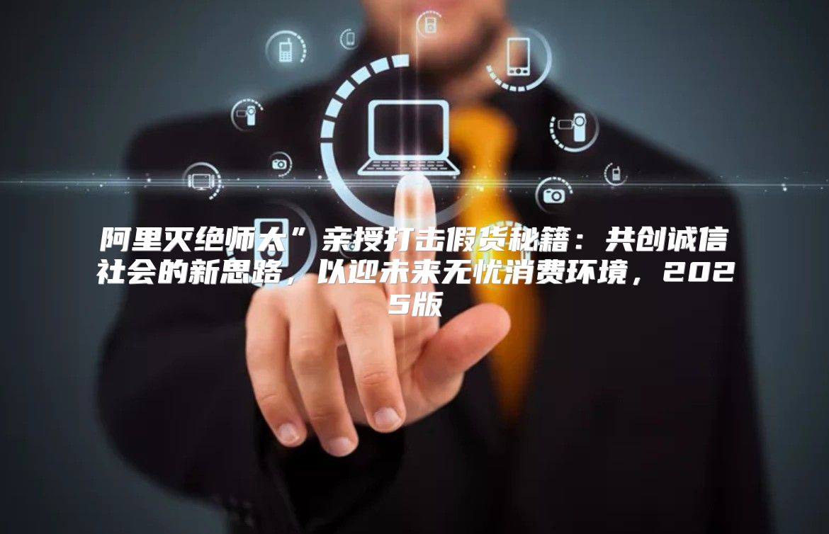 阿里灭绝师太”亲授打击假货秘籍：共创诚信社会的新思路，以迎未来无忧消费环境，2025版