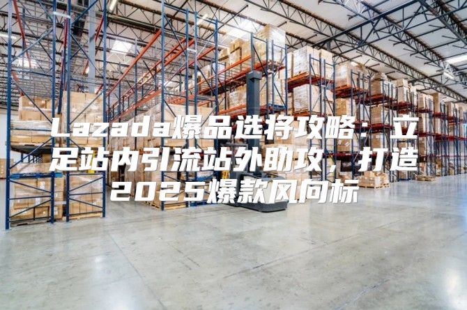 Lazada爆品选将攻略：立足站内引流站外助攻，打造2025爆款风向标