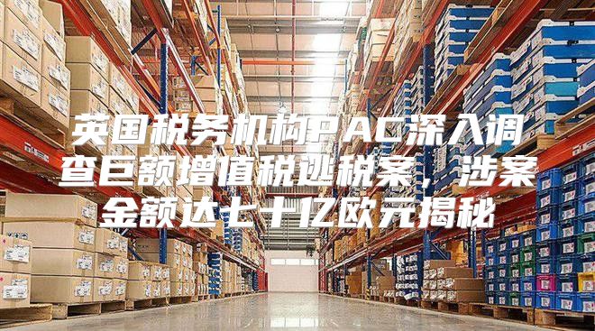 英国税务机构PAC深入调查巨额增值税逃税案，涉案金额达七十亿欧元揭秘