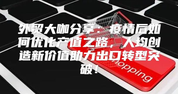 外贸大咖分享：疫情后如何优化产值之路，人均创造新价值助力出口转型突破！