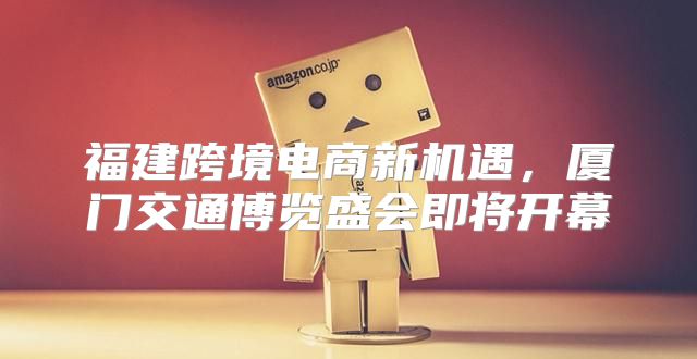 福建跨境电商新机遇，厦门交通博览盛会即将开幕