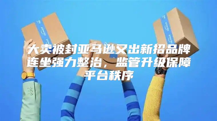 大卖被封亚马逊又出新招品牌连坐强力整治，监管升级保障平台秩序