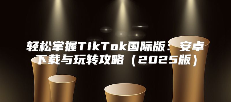 轻松掌握TikTok国际版：安卓下载与玩转攻略2025版