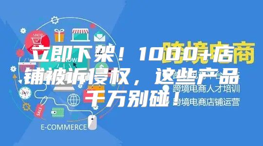 立即下架！1000+店铺被诉侵权，这些产品千万别碰！